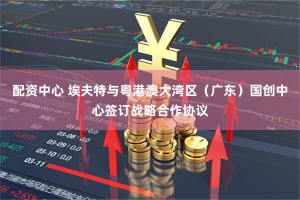 配资中心 埃夫特与粤港澳大湾区（广东）国创中心签订战略合作协议