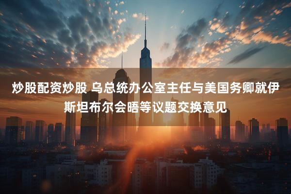 炒股配资炒股 乌总统办公室主任与美国务卿就伊斯坦布尔会晤等议题交换意见
