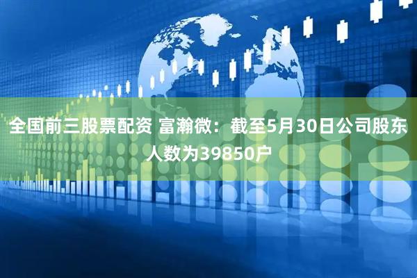 全国前三股票配资 富瀚微：截至5月30日公司股东人数为39850户