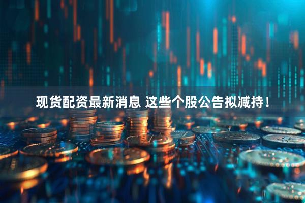 现货配资最新消息 这些个股公告拟减持！