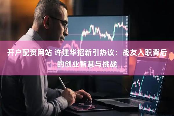开户配资网站 许建华招新引热议：战友入职背后的创业智慧与挑战