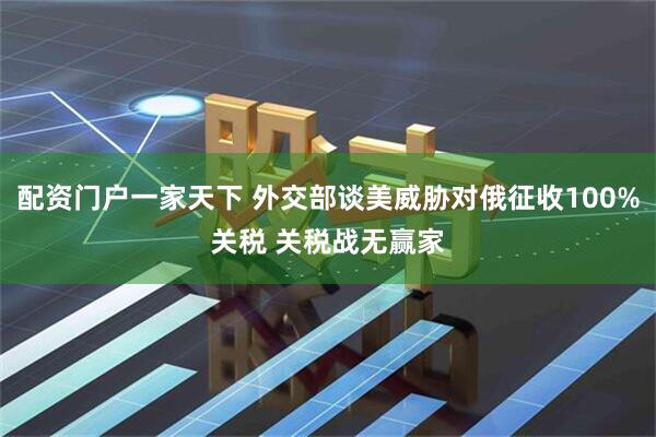 配资门户一家天下 外交部谈美威胁对俄征收100%关税 关税战无赢家