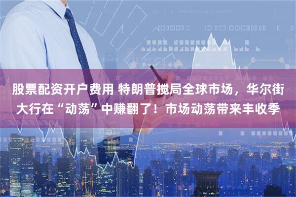 股票配资开户费用 特朗普搅局全球市场，华尔街大行在“动荡”中赚翻了！市场动荡带来丰收季