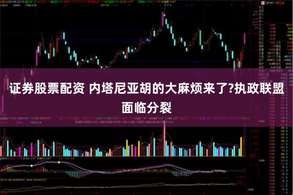 证券股票配资 内塔尼亚胡的大麻烦来了?执政联盟面临分裂