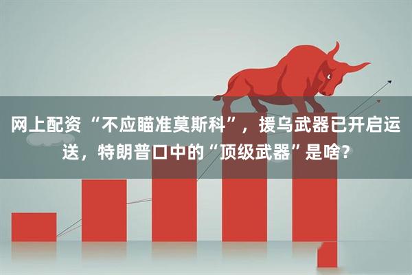 网上配资 “不应瞄准莫斯科”，援乌武器已开启运送，特朗普口中的“顶级武器”是啥？