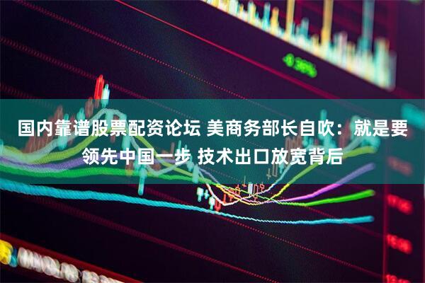 国内靠谱股票配资论坛 美商务部长自吹：就是要领先中国一步 技术出口放宽背后