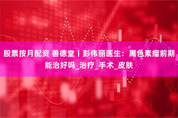 股票按月配资 善德堂丨彭伟丽医生：黑色素瘤前期能治好吗_治疗_手术_皮肤