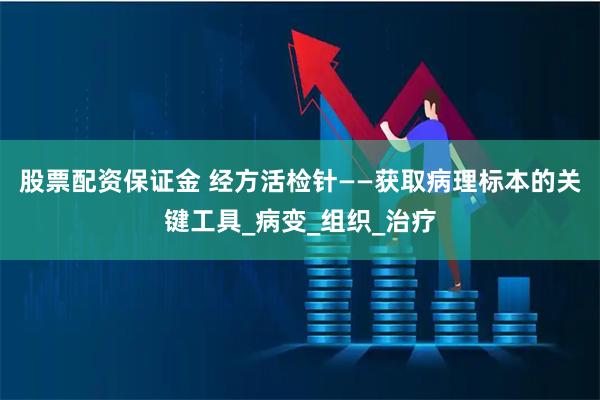 股票配资保证金 经方活检针——获取病理标本的关键工具_病变_组织_治疗