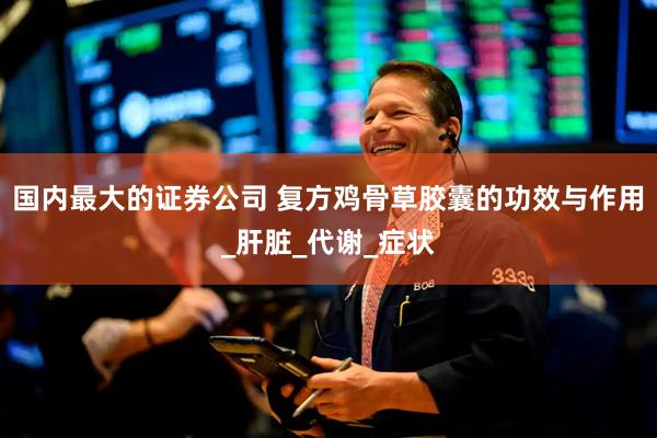 国内最大的证券公司 复方鸡骨草胶囊的功效与作用_肝脏_代谢_症状