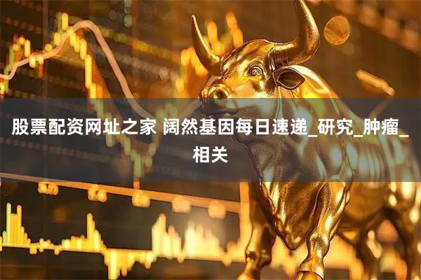股票配资网址之家 阔然基因每日速递_研究_肿瘤_相关