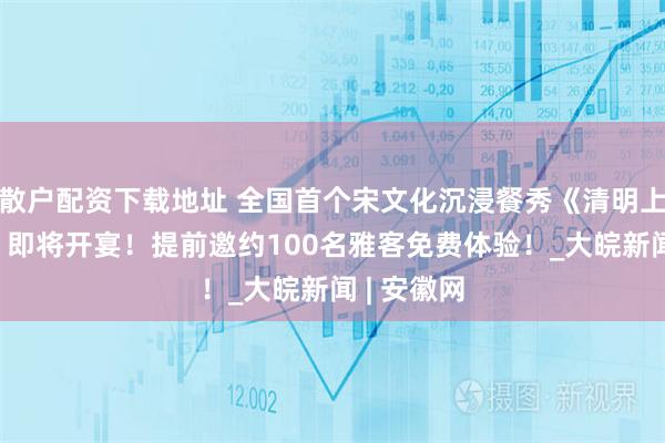 散户配资下载地址 全国首个宋文化沉浸餐秀《清明上河·宋宴》即将开宴！提前邀约100名雅客免费体验！_大皖新闻 | 安徽网