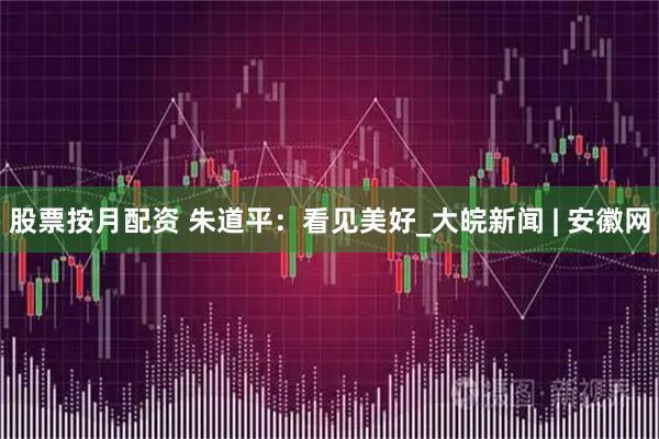 股票按月配资 朱道平：看见美好_大皖新闻 | 安徽网