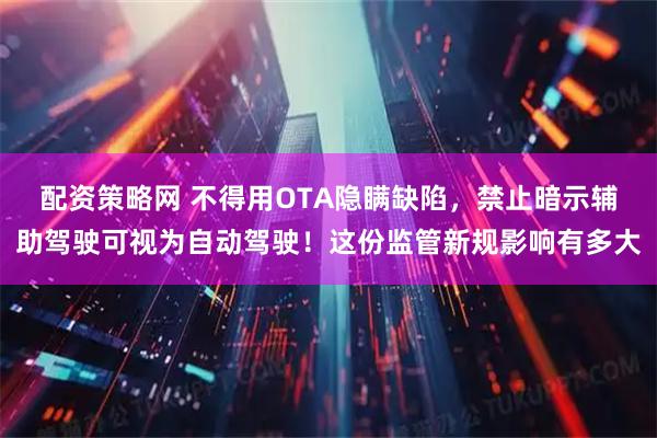 配资策略网 不得用OTA隐瞒缺陷，禁止暗示辅助驾驶可视为自动驾驶！这份监管新规影响有多大