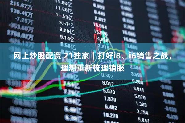 网上炒股配资 21独家｜打好i8、i6销售之战，理想重新梳理销服
