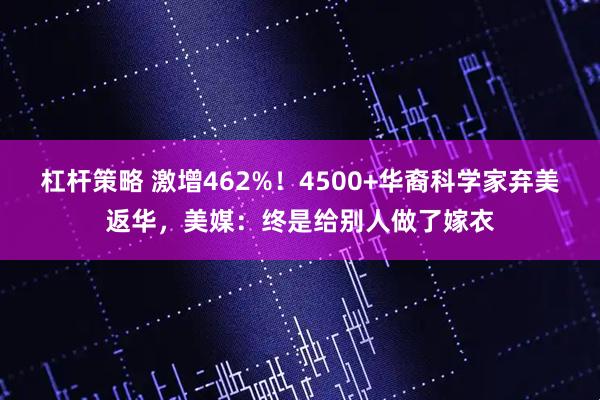杠杆策略 激增462%！4500+华裔科学家弃美返华，美媒：终是给别人做了嫁衣
