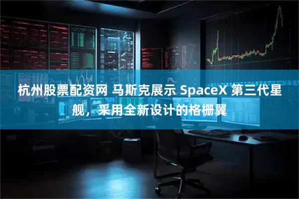 杭州股票配资网 马斯克展示 SpaceX 第三代星舰，采用全新设计的格栅翼