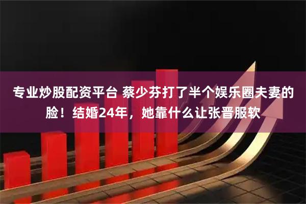 专业炒股配资平台 蔡少芬打了半个娱乐圈夫妻的脸！结婚24年，她靠什么让张晋服软