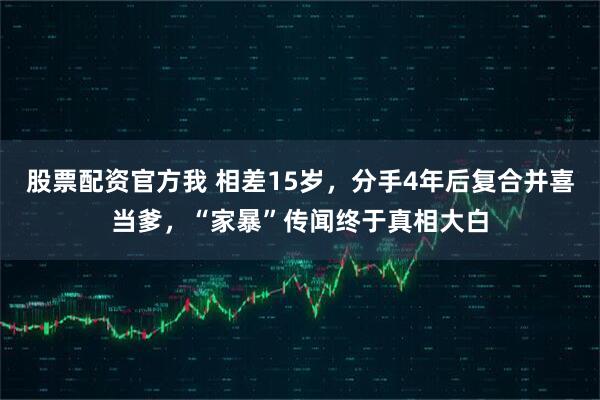 股票配资官方我 相差15岁,分手4年后复合并喜当爹,“家暴”传闻终于真相大白