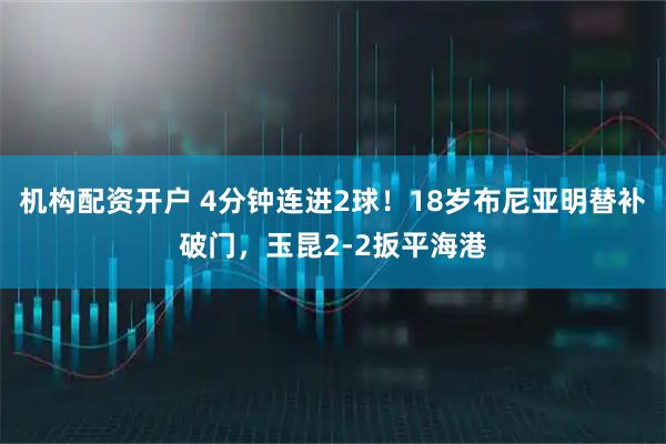 机构配资开户 4分钟连进2球！18岁布尼亚明替补破门，玉昆2-2扳平海港