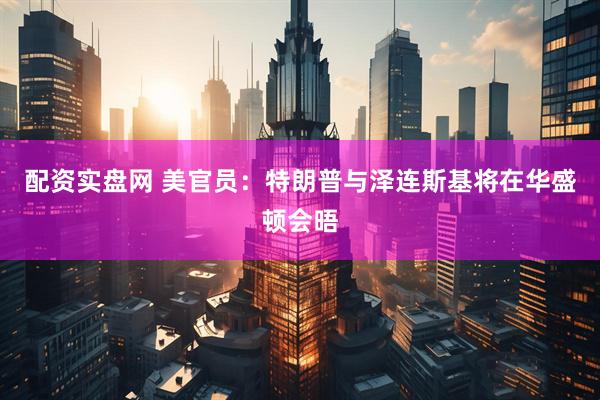 配资实盘网 美官员：特朗普与泽连斯基将在华盛顿会晤